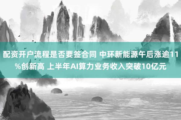 配资开户流程是否要签合同 中环新能源午后涨逾11%创新高 上半年AI算力业务收入突破10亿元