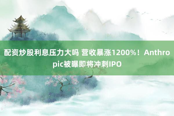 配资炒股利息压力大吗 营收暴涨1200%！Anthropic被曝即将冲刺IPO