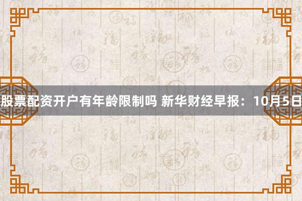 股票配资开户有年龄限制吗 新华财经早报：10月5日