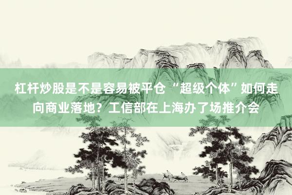 杠杆炒股是不是容易被平仓 “超级个体”如何走向商业落地？工信部在上海办了场推介会