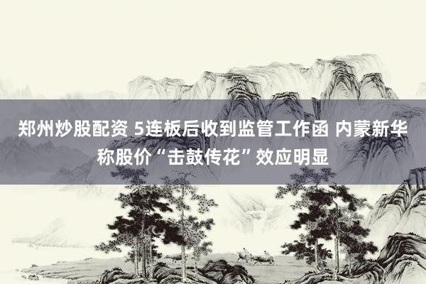 郑州炒股配资 5连板后收到监管工作函 内蒙新华称股价“击鼓传花”效应明显