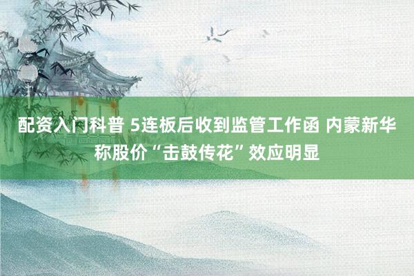 配资入门科普 5连板后收到监管工作函 内蒙新华称股价“击鼓传花”效应明显