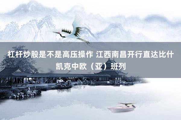 杠杆炒股是不是高压操作 江西南昌开行直达比什凯克中欧（亚）班列