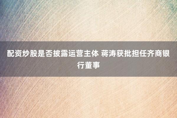 配资炒股是否披露运营主体 蒋涛获批担任齐商银行董事