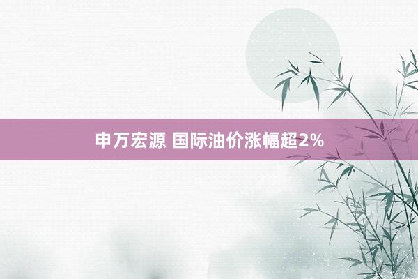 申万宏源 国际油价涨幅超2%