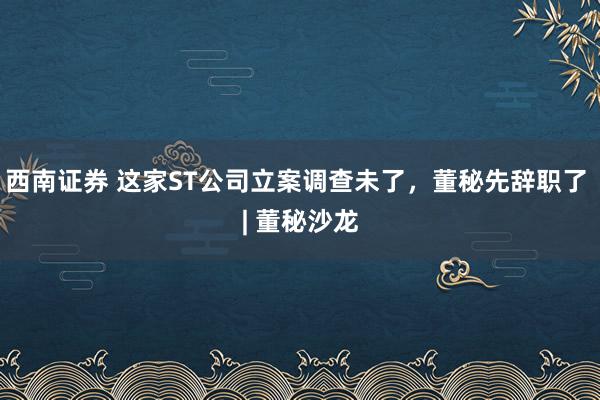 西南证券 这家ST公司立案调查未了，董秘先辞职了 | 董秘沙龙