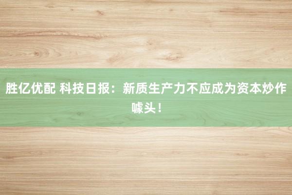 胜亿优配 科技日报：新质生产力不应成为资本炒作噱头！
