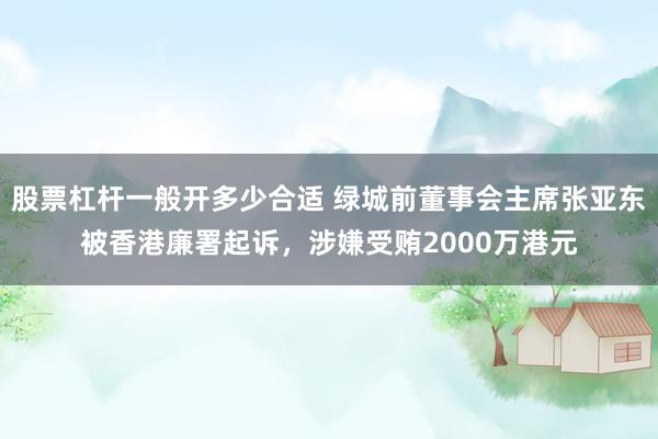 股票杠杆一般开多少合适 绿城前董事会主席张亚东被香港廉署起诉，涉嫌受贿2000万港元