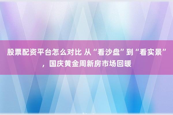 股票配资平台怎么对比 从“看沙盘”到“看实景”，国庆黄金周新房市场回暖