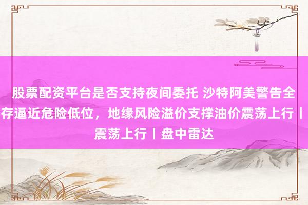 股票配资平台是否支持夜间委托 沙特阿美警告全球原油库存逼近危险低位，地缘风险溢价支撑油价震荡上行丨盘中雷达