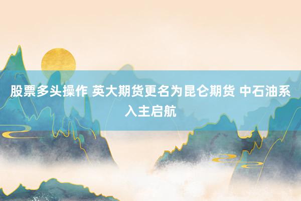 股票多头操作 英大期货更名为昆仑期货 中石油系入主启航
