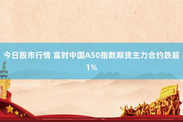 今日股市行情 富时中国A50指数期货主力合约跌超1%