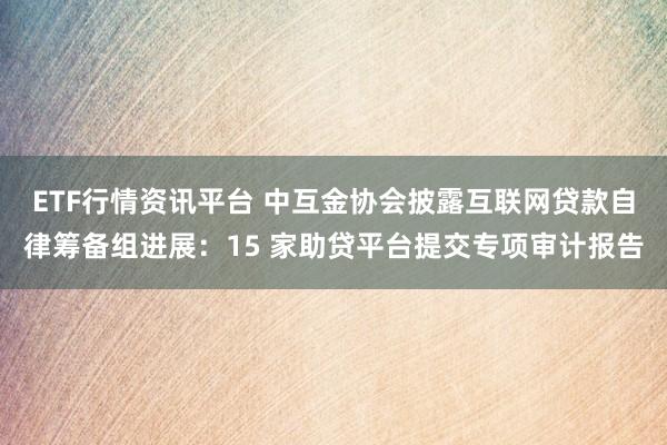 ETF行情资讯平台 中互金协会披露互联网贷款自律筹备组进展：15 家助贷平台提交专项审计报告