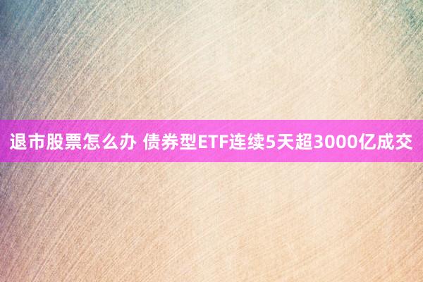 退市股票怎么办 债券型ETF连续5天超3000亿成交