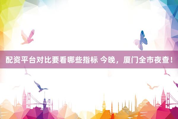 配资平台对比要看哪些指标 今晚，厦门全市夜查！