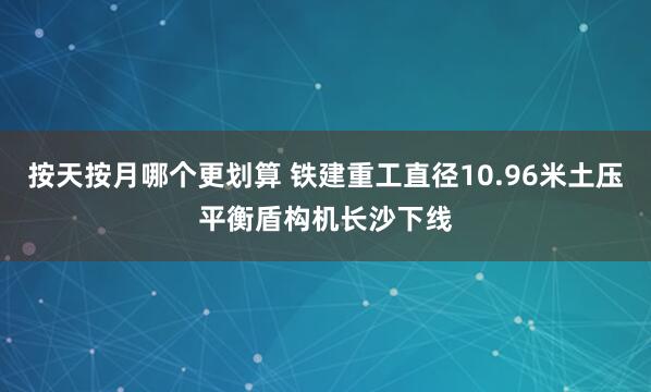 按天按月哪个更划算 铁建重工直径10.96米土压平衡盾构机长沙下线