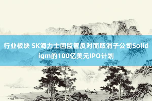行业板块 SK海力士因监管反对而取消子公司Solidigm的100亿美元IPO计划