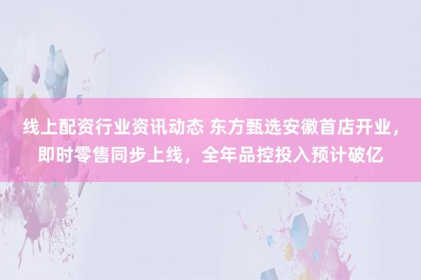 线上配资行业资讯动态 东方甄选安徽首店开业，即时零售同步上线，全年品控投入预计破亿