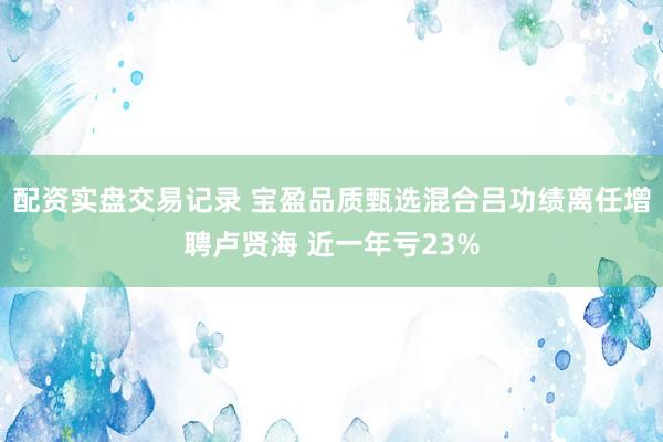 配资实盘交易记录 宝盈品质甄选混合吕功绩离任增聘卢贤海 近一年亏23%