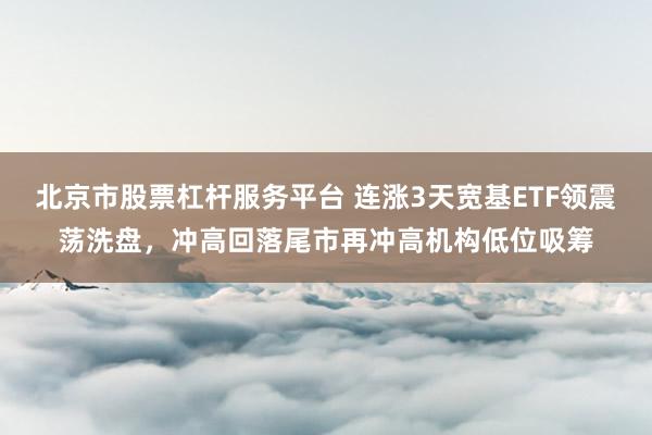 北京市股票杠杆服务平台 连涨3天宽基ETF领震荡洗盘，冲高回落尾市再冲高机构低位吸筹