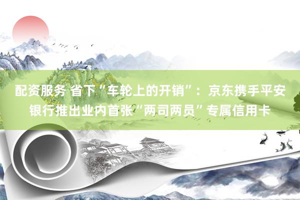 配资服务 省下“车轮上的开销”：京东携手平安银行推出业内首张“两司两员”专属信用卡