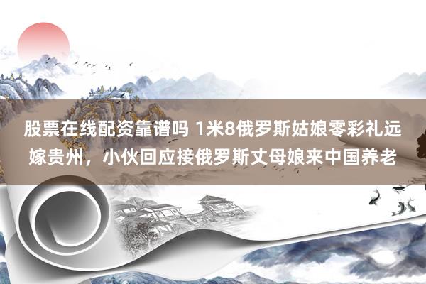 股票在线配资靠谱吗 1米8俄罗斯姑娘零彩礼远嫁贵州,小伙回应接俄罗斯丈母娘来中国养老