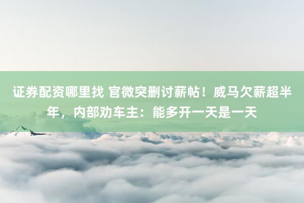 证券配资哪里找 官微突删讨薪帖！威马欠薪超半年，内部劝车主：能多开一天是一天