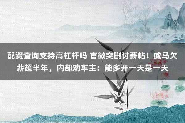 配资查询支持高杠杆吗 官微突删讨薪帖！威马欠薪超半年，内部劝车主：能多开一天是一天
