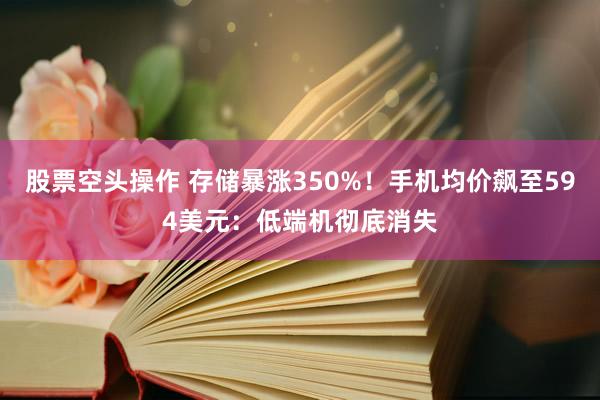 股票空头操作 存储暴涨350%！手机均价飙至594美元：低端机彻底消失