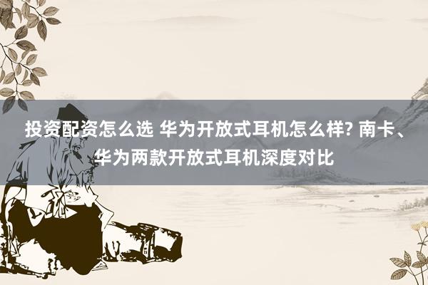 投资配资怎么选 华为开放式耳机怎么样? 南卡、华为两款开放式耳机深度对比