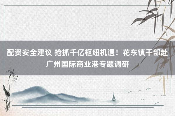 配资安全建议 抢抓千亿枢纽机遇！花东镇干部赴广州国际商业港专题调研