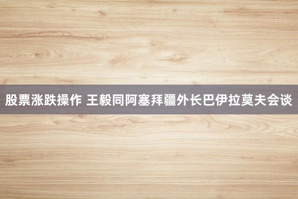 股票涨跌操作 王毅同阿塞拜疆外长巴伊拉莫夫会谈