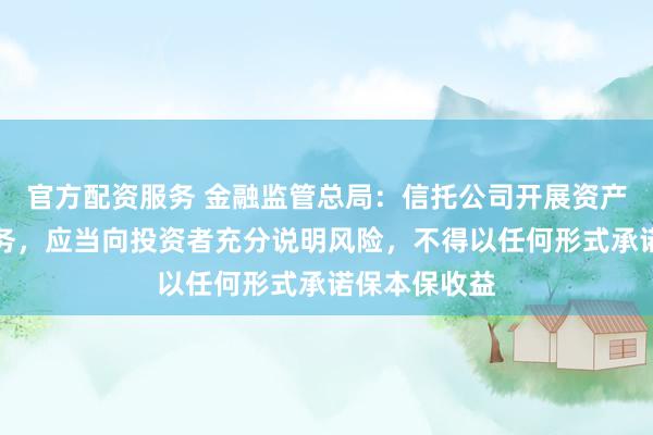 官方配资服务 金融监管总局：信托公司开展资产管理信托业务，应当向投资者充分说明风险，不得以任何形式承诺保本保收益