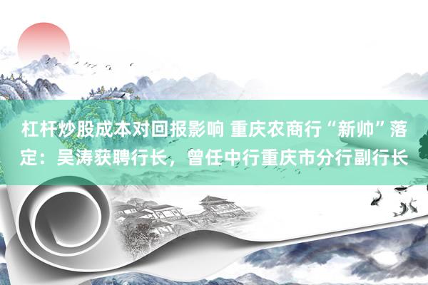 杠杆炒股成本对回报影响 重庆农商行“新帅”落定：吴涛获聘行长，曾任中行重庆市分行副行长