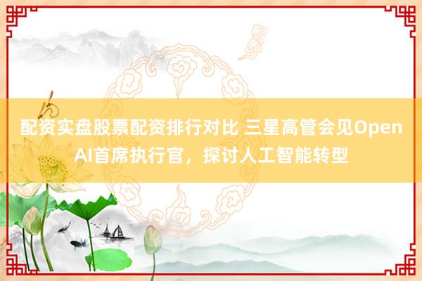 配资实盘股票配资排行对比 三星高管会见OpenAI首席执行官，探讨人工智能转型